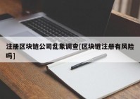 注册区块链公司乱象调查[区块链注册有风险吗]