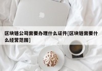 区块链公司需要办理什么证件[区块链需要什么经营范围]